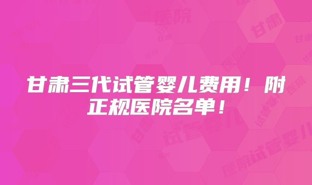 甘肃三代试管婴儿费用！附正规医院名单！