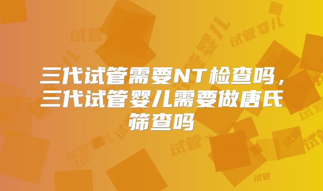 三代试管需要NT检查吗，三代试管婴儿需要做唐氏筛查吗
