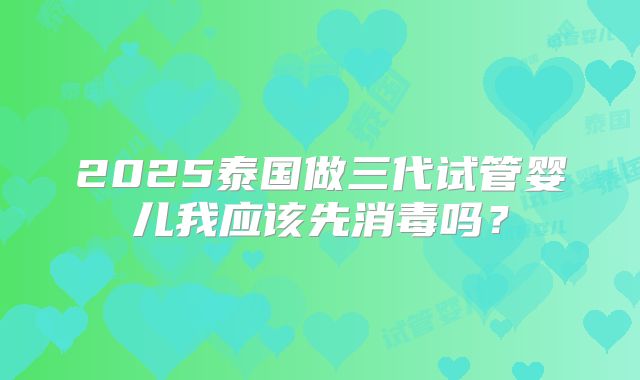 2025泰国做三代试管婴儿我应该先消毒吗？