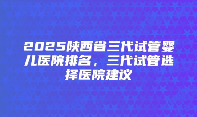2025陕西省三代试管婴儿医院排名，三代试管选择医院建议
