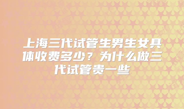 上海三代试管生男生女具体收费多少?为什么做三代试管贵一些