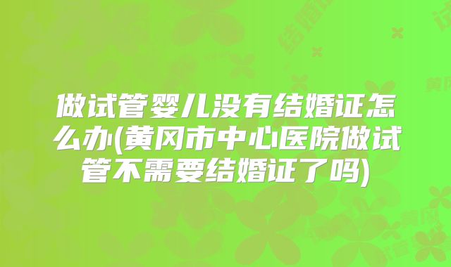 做试管婴儿没有结婚证怎么办(黄冈市中心医院做试管不需要结婚证了吗)