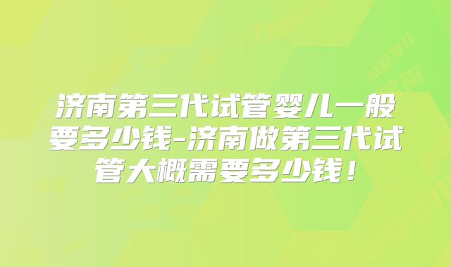 济南第三代试管婴儿一般要多少钱-济南做第三代试管大概需要多少钱！