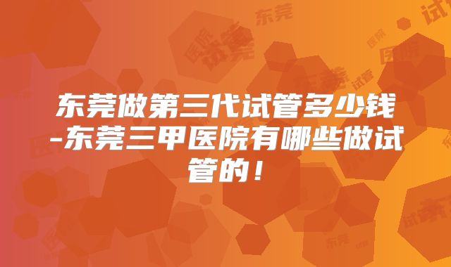 东莞做第三代试管多少钱-东莞三甲医院有哪些做试管的！