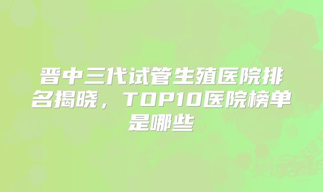 晋中三代试管生殖医院排名揭晓，TOP10医院榜单是哪些