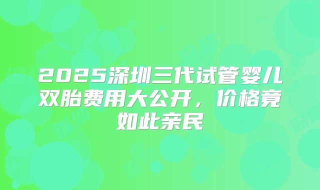 2025深圳三代试管婴儿双胎费用大公开，价格竟如此亲民