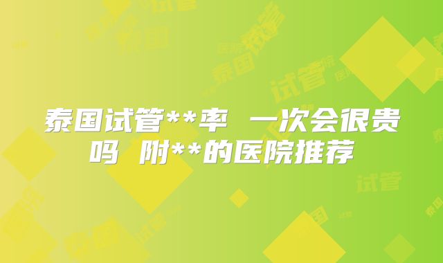 泰国试管**率 一次会很贵吗 附**的医院推荐