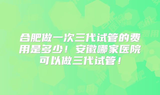 合肥做一次三代试管的费用是多少！安徽哪家医院可以做三代试管！