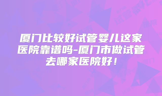 厦门比较好试管婴儿这家医院靠谱吗-厦门市做试管去哪家医院好!