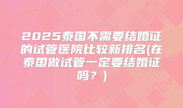 2025泰国不需要结婚证的试管医院比较新排名(在泰国做试管一定要结婚证吗？)