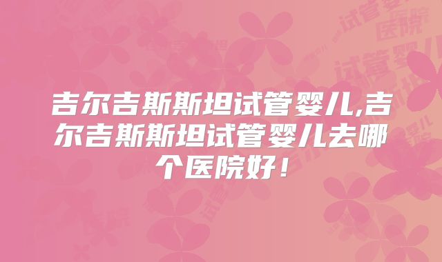 吉尔吉斯斯坦试管婴儿,吉尔吉斯斯坦试管婴儿去哪个医院好！