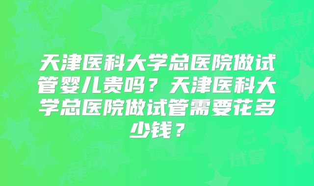 天津医科大学总医院做试管婴儿贵吗？天津医科大学总医院做试管需要花多少钱？