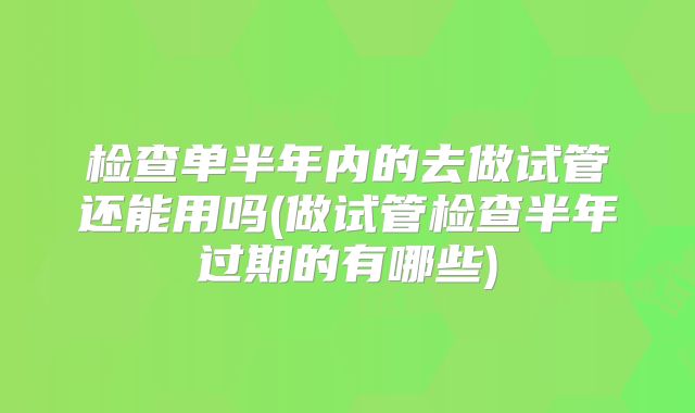 检查单半年内的去做试管还能用吗(做试管检查半年过期的有哪些)