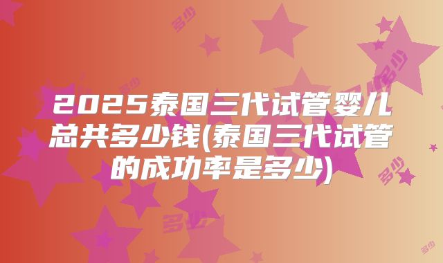 2025泰国三代试管婴儿总共多少钱(泰国三代试管的成功率是多少)