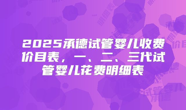 2025承德试管婴儿收费价目表，一、二、三代试管婴儿花费明细表