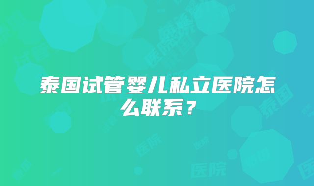 泰国试管婴儿私立医院怎么联系？