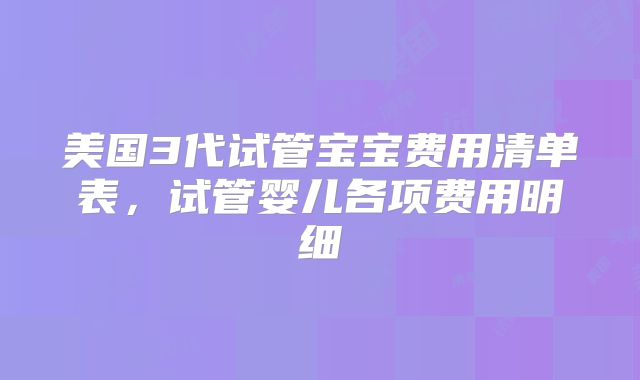 美国3代试管宝宝费用清单表，试管婴儿各项费用明细