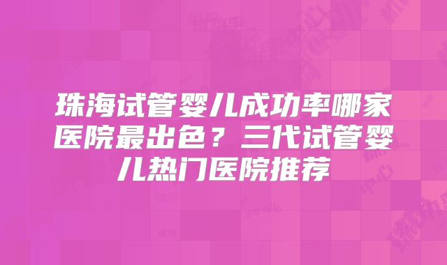 珠海试管婴儿成功率哪家医院最出色？三代试管婴儿热门医院推荐