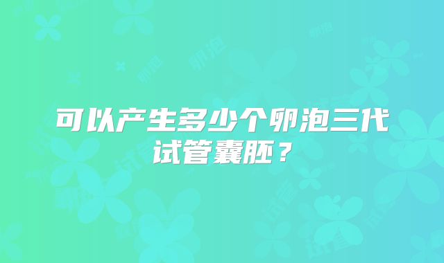 可以产生多少个卵泡三代试管囊胚？