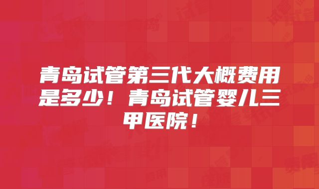 青岛试管第三代大概费用是多少!青岛试管婴儿三甲医院!
