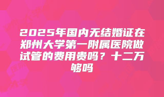 2025年国内无结婚证在郑州大学第一附属医院做试管的费用贵吗?十二万够吗