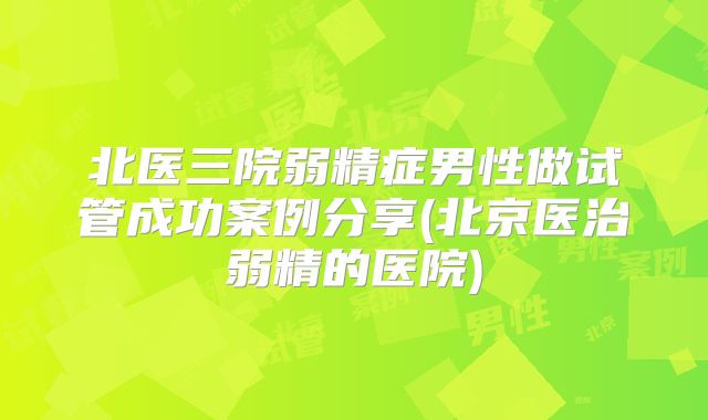 北医三院弱精症男性做试管成功案例分享(北京医治弱精的医院)