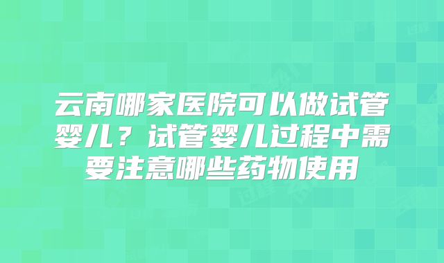 云南哪家医院可以做试管婴儿？试管婴儿过程中需要注意哪些药物使用