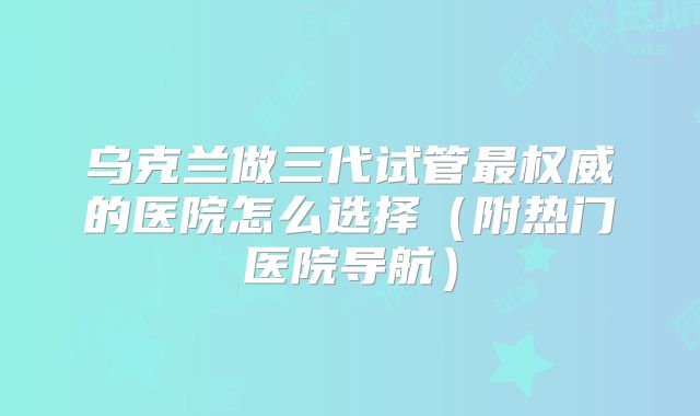 乌克兰做三代试管最权威的医院怎么选择(附热门医院导航)