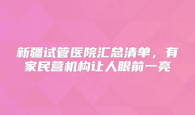 新疆试管医院汇总清单，有家民营机构让人眼前一亮