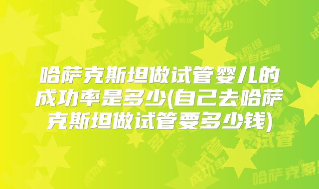哈萨克斯坦做试管婴儿的成功率是多少(自己去哈萨克斯坦做试管要多少钱)