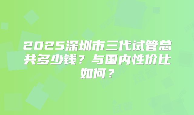 2025深圳市三代试管总共多少钱？与国内性价比如何？