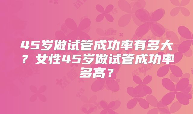45岁做试管成功率有多大?女性45岁做试管成功率多高?