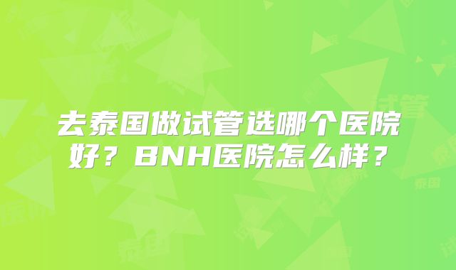 去泰国做试管选哪个医院好?BNH医院怎么样?
