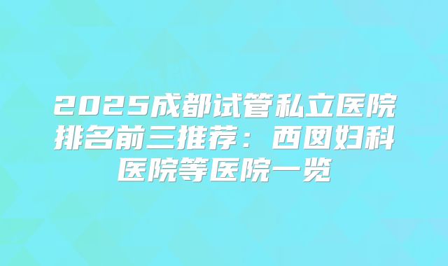 2025成都试管私立医院排名前三推荐：西囡妇科医院等医院一览