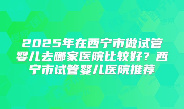2025年在西宁市做试管婴儿去哪家医院比较好？西宁市试管婴儿医院推荐