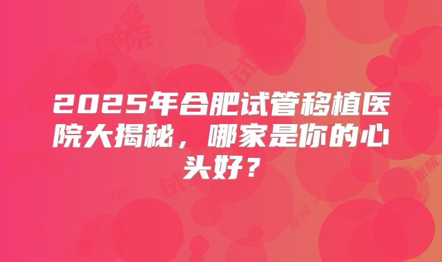 2025年合肥试管移植医院大揭秘，哪家是你的心头好？
