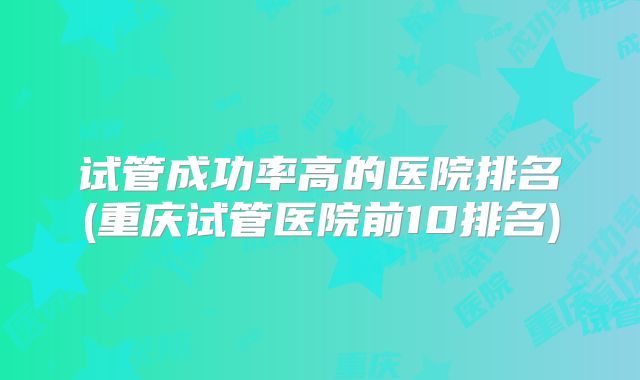 试管成功率高的医院排名(重庆试管医院前10排名)