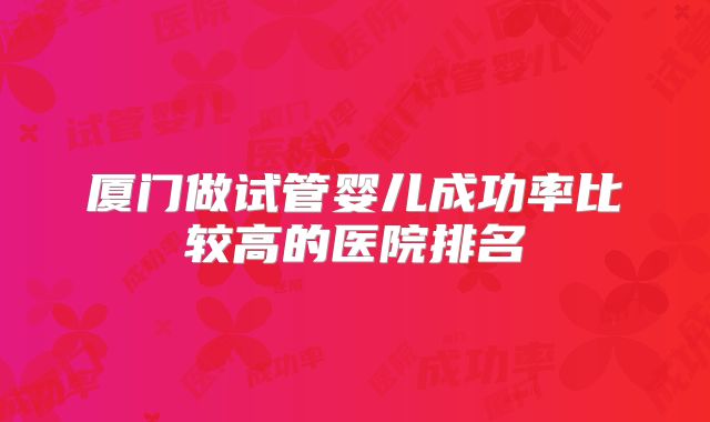 厦门做试管婴儿成功率比较高的医院排名