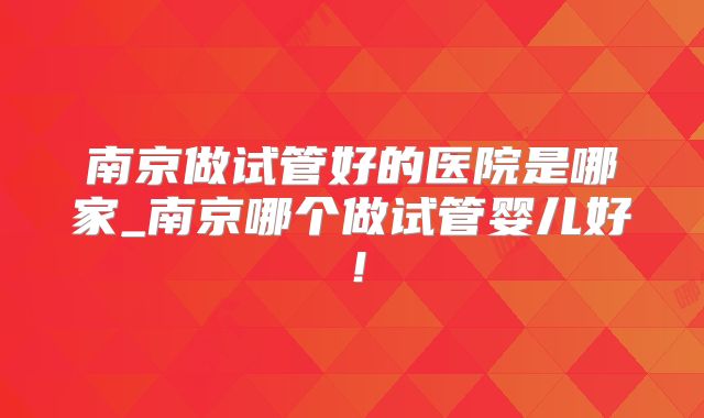 南京做试管好的医院是哪家_南京哪个做试管婴儿好！