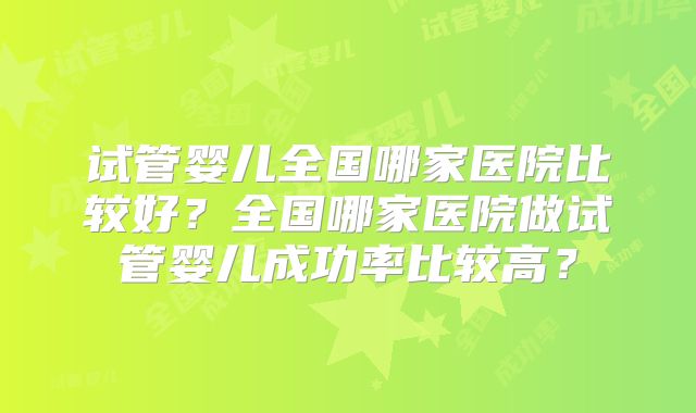 试管婴儿全国哪家医院比较好?全国哪家医院做试管婴儿成功率比较高?