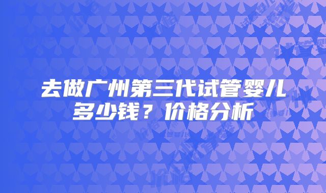 去做广州第三代试管婴儿多少钱?价格分析