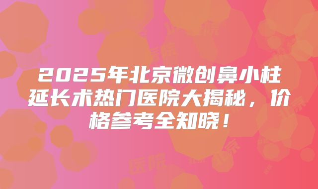 2025年北京微创鼻小柱延长术热门医院大揭秘,价格参考全知晓!