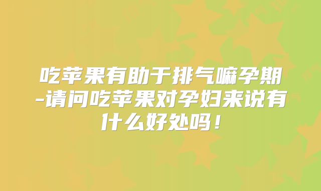吃苹果有助于排气嘛孕期-请问吃苹果对孕妇来说有什么好处吗!