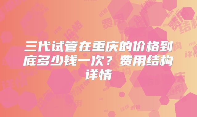 三代试管在重庆的价格到底多少钱一次?费用结构详情