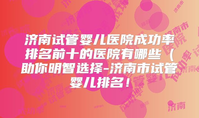 济南试管婴儿医院成功率排名前十的医院有哪些（助你明智选择-济南市试管婴儿排名！