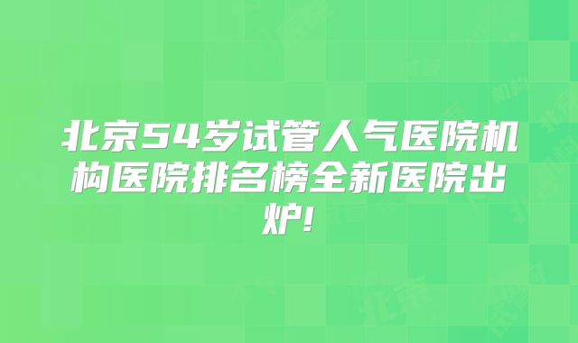 北京54岁试管人气医院机构医院排名榜全新医院出炉!