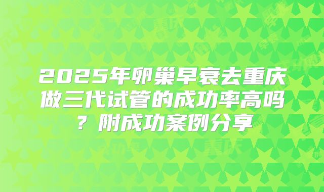 2025年卵巢早衰去重庆做三代试管的成功率高吗？附成功案例分享