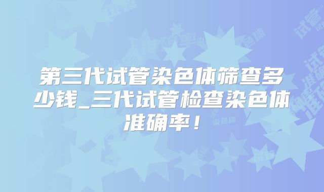 第三代试管染色体筛查多少钱_三代试管检查染色体准确率!