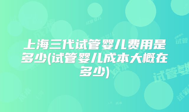 上海三代试管婴儿费用是多少(试管婴儿成本大概在多少)