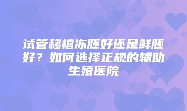 试管移植冻胚好还是鲜胚好?如何选择正规的辅助生殖医院